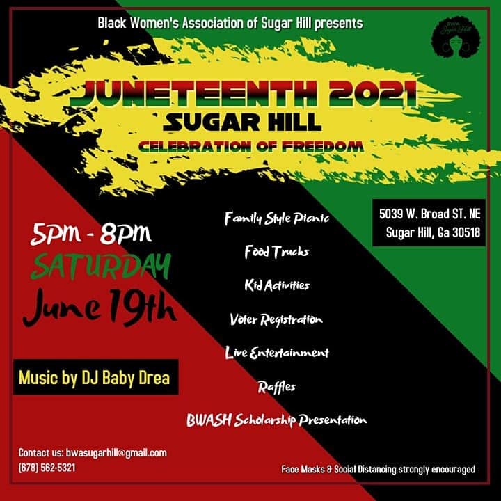 Black Women;s Association of Sugar Hill presents Juneteenth 2021 Sugar Hill Celebration of Freedom. 5-8 p.m., Saturday, June 19, 5039 W. Broad St. NE, Sugar Hill, GA 30518. Family style picnic, food trucks, kid activities, voter registration, live entertainment, raffles, BWASH scholarship presentation, music by DJ Baby Drea. Face mask and social distancing strongly encouraged. Contact us: bwasugarhill@gmail.com, (678) 562-5321